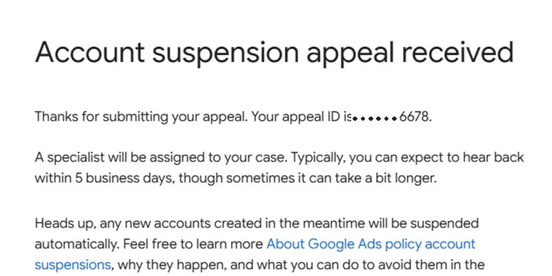Google Ads email: Account suspension appeal received; thanks for submitting your appeal, your appeal ID is six dots then 6678; a specialist will be assigned and you can expect to hear back within 5 business days